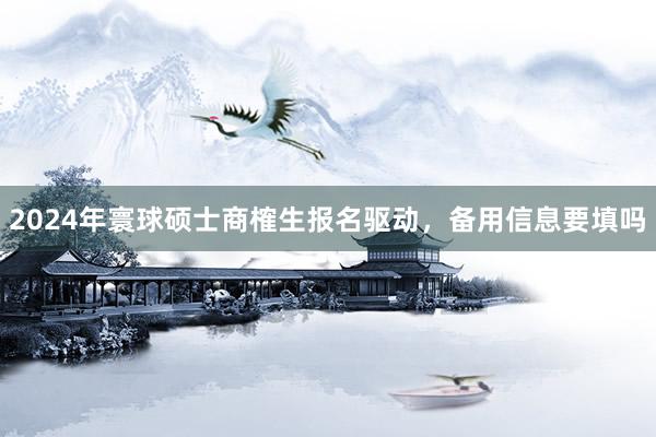 2024年寰球硕士商榷生报名驱动，备用信息要填吗