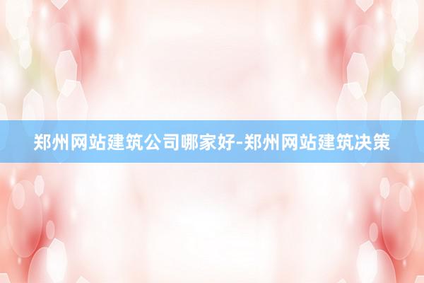 郑州网站建筑公司哪家好-郑州网站建筑决策