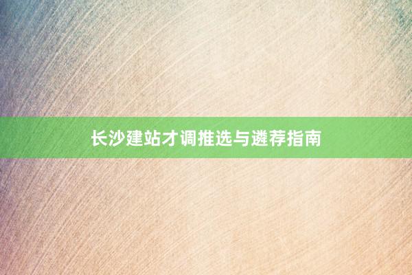 长沙建站才调推选与遴荐指南
